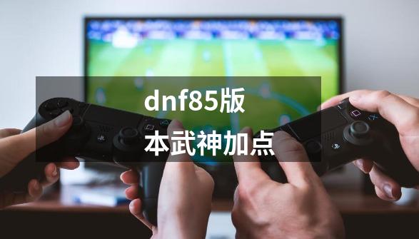 dnf85版本武神加点-第1张-游戏资讯-神采网
