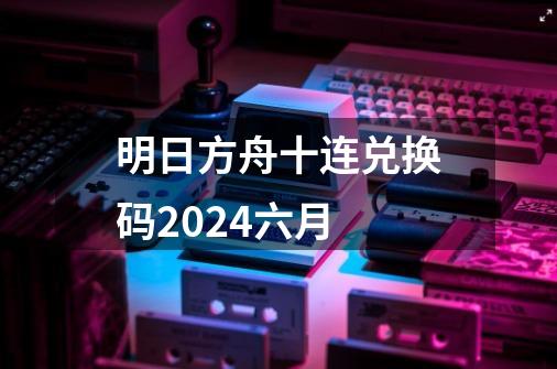 明日方舟十连兑换码2024六月-第1张-游戏资讯-神采网