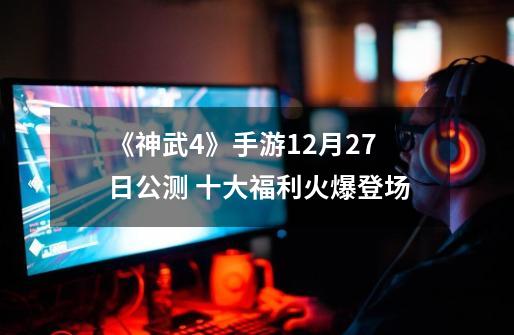《神武4》手游12月27日公测 十大福利火爆登场-第1张-游戏资讯-神采网
