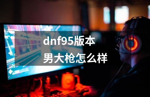 dnf95版本男大枪怎么样-第1张-游戏资讯-神采网
