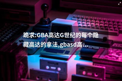 跪求:GBA高达G世纪的每个隐藏高达的拿法,gbasd高达g世纪隐藏-第1张-游戏资讯-神采网